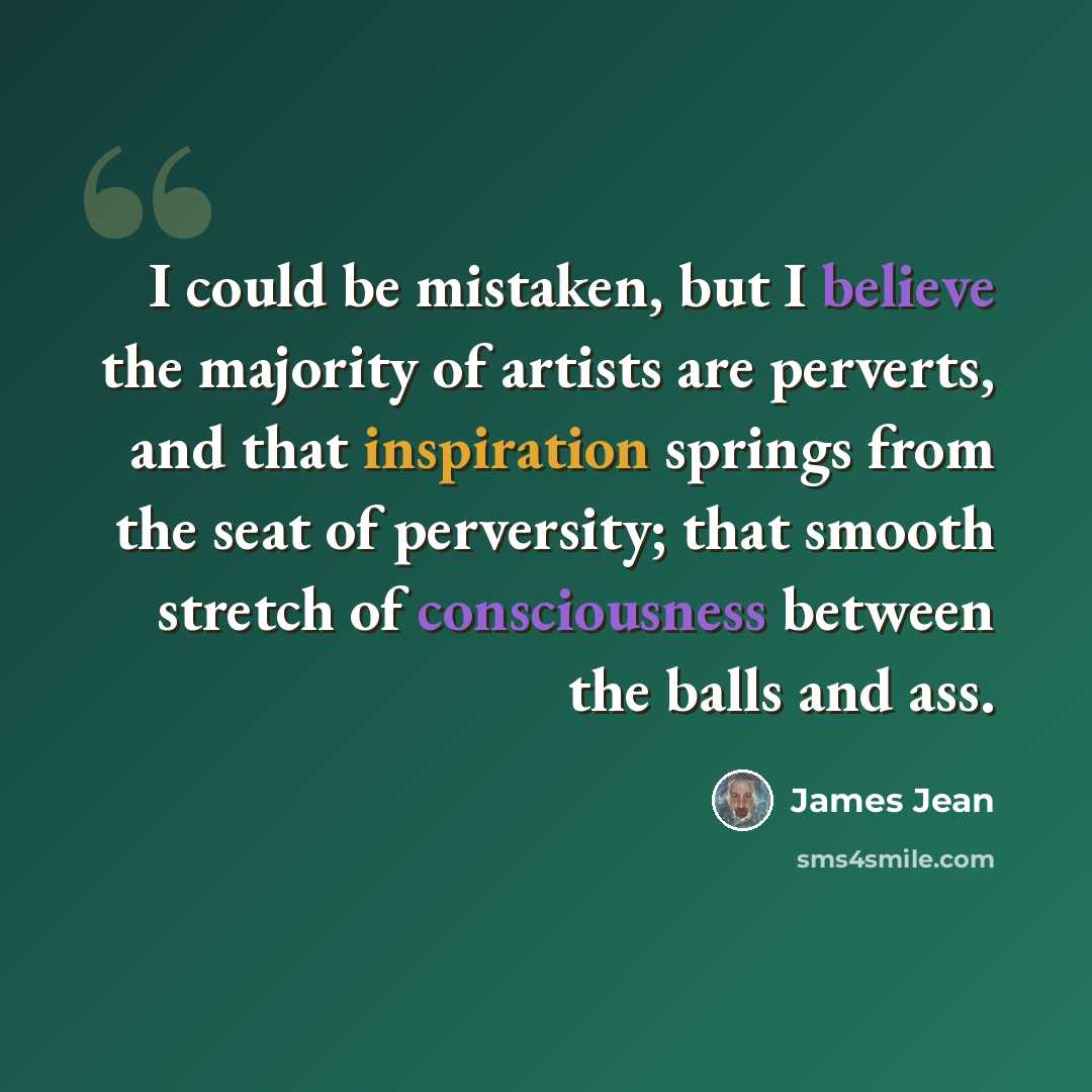 “I could be mistaken, but I believe the majority of artists are perverts, and that inspiration springs from the seat of perversity; that smooth stretch of consciousness between the balls and ass.” quote by James Jean