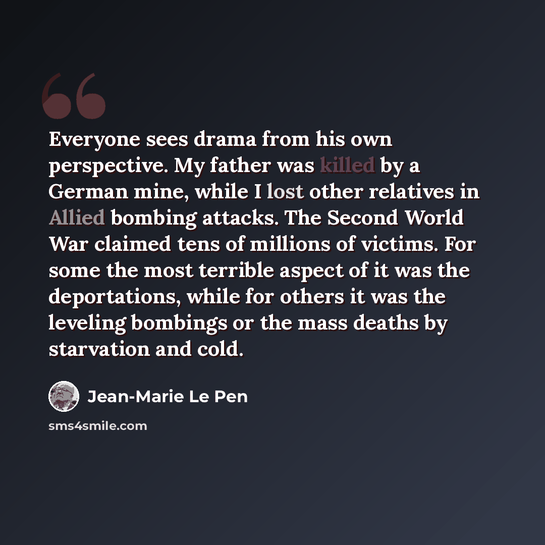 “Everyone sees drama from his own perspective. My father was killed by a German mine, while I lost other relatives in Allied bombing attacks. The Second World War claimed tens of millions of victims. For some the most terrible aspect of it was the deportations, while for others it was the leveling…” quote by Jean-Marie Le Pen