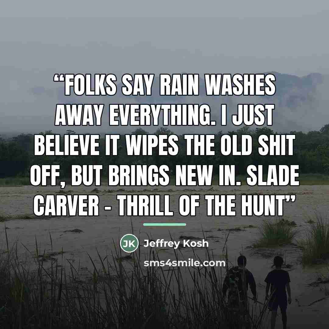 “Folks say rain washes away everything. I just believe it wipes the old shit off, but brings new in. Slade Carver - Thrill of the Hunt” quote by Jeffrey Kosh
