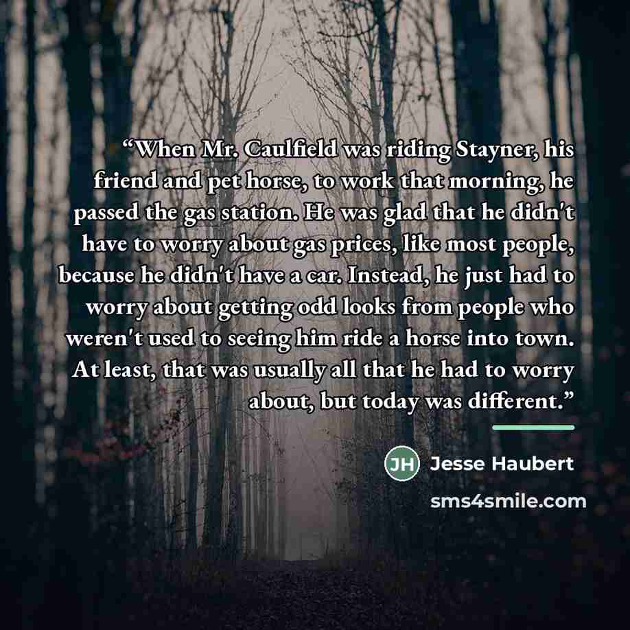 “When Mr. Caulfield was riding Stayner, his friend and pet horse, to work that morning, he passed the gas station. He was glad that he didn't have to worry about gas prices, like most people, because he didn't have a car. Instead, he just had to worry about getting odd looks from people who weren't…” quote by Jesse Haubert