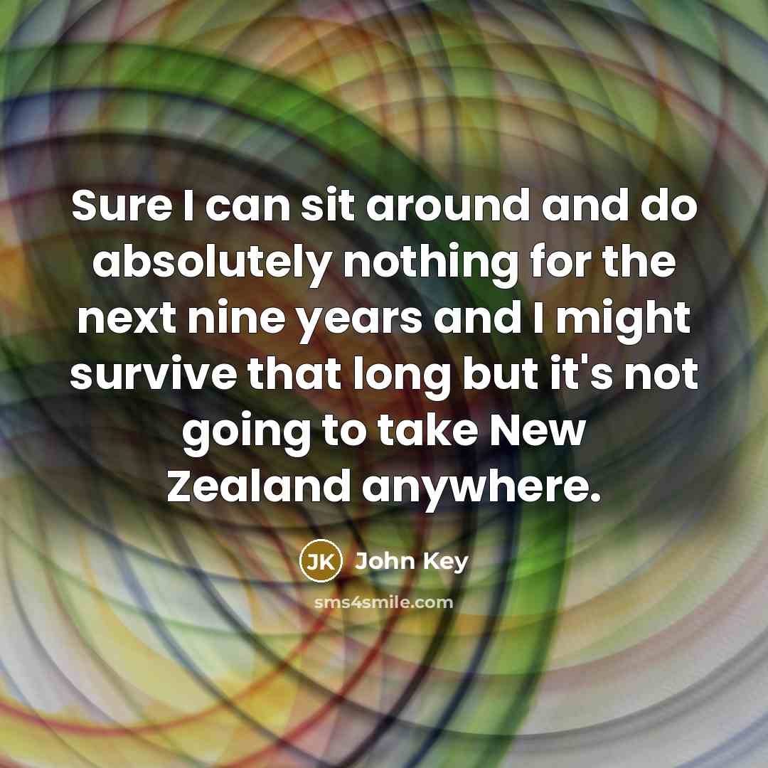 “Sure I can sit around and do absolutely nothing for the next nine years and I might survive that long but it's not going to take New Zealand anywhere.” quote by John Key