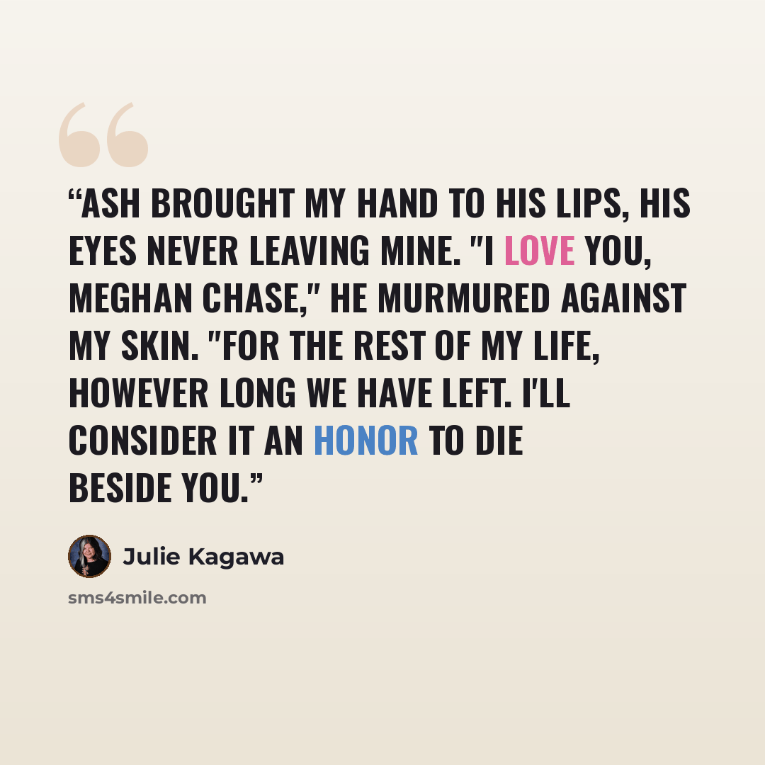“Ash brought my hand to his lips, his eyes never leaving mine. "I love you, Meghan Chase," he murmured against my skin. "For the rest of my life, however long we have left. I'll consider it an honor to die beside you.” quote by Julie Kagawa