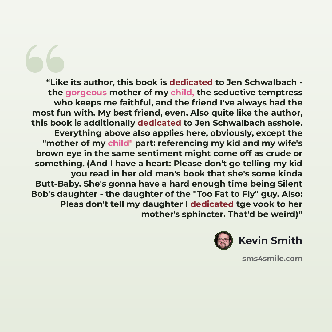 “Like its author, this book is dedicated to Jen Schwalbach - the gorgeous mother of my child, the seductive temptress who keeps me faithful, and the friend I've always had the most fun with. My best friend, even. Also quite like the author, this book is additionally dedicated to Jen Schwalbach…” quote by Kevin Smith