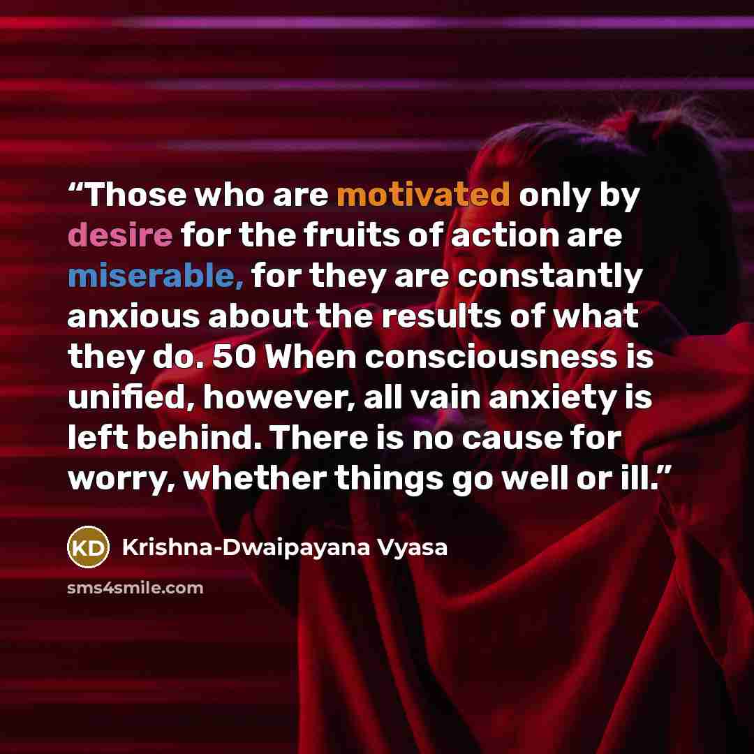 “Those who are motivated only by desire for the fruits of action are miserable, for they are constantly anxious about the results of what they do. 50 When consciousness is unified, however, all vain anxiety is left behind. There is no cause for worry, whether things go well or ill.” quote by Krishna-Dwaipayana Vyasa