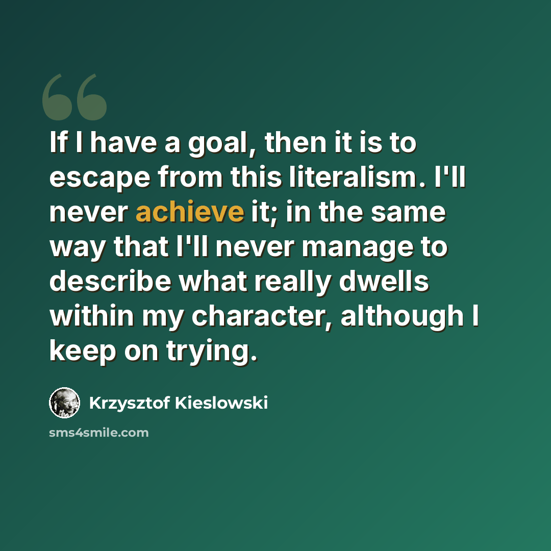 “If I have a goal, then it is to escape from this literalism. I'll never achieve it; in the same way that I'll never manage to describe what really dwells within my character, although I keep on trying.” quote by Krzysztof Kieslowski