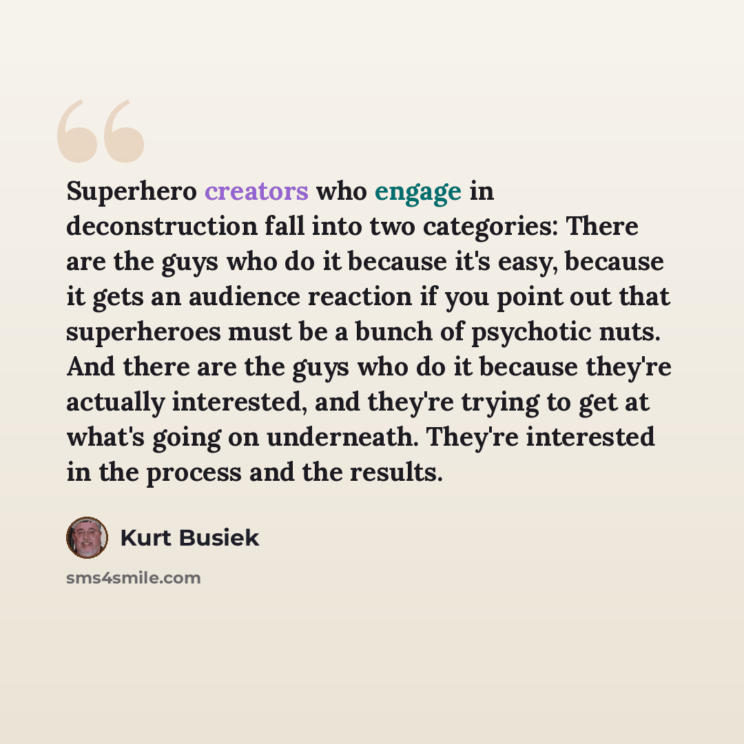 “Superhero creators who engage in deconstruction fall into two categories: There are the guys who do it because it's easy, because it gets an audience reaction if you point out that superheroes must be a bunch of psychotic nuts. And there are the guys who do it because they're actually interested…” quote by Kurt Busiek