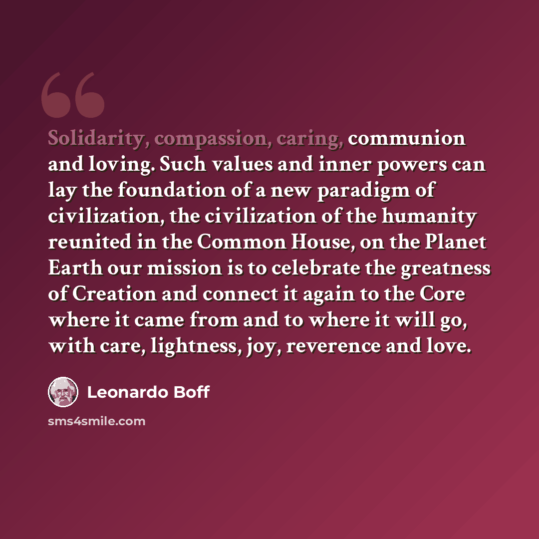 “Solidarity, compassion, caring, communion and loving. Such values and inner powers can lay the foundation of a new paradigm of civilization, the civilization of the humanity reunited in the Common House, on the Planet Earth our mission is to celebrate the greatness of Creation and connect it again…” quote by Leonardo Boff