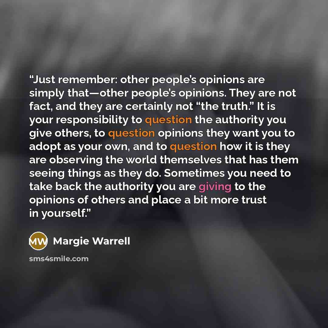 “Just remember: other people’s opinions are simply that—other people’s opinions. They are not fact, and they are certainly not “the truth.” It is your responsibility to question the authority you give others, to question opinions they want you to adopt as your own, and to question how it is they…” quote by Margie Warrell