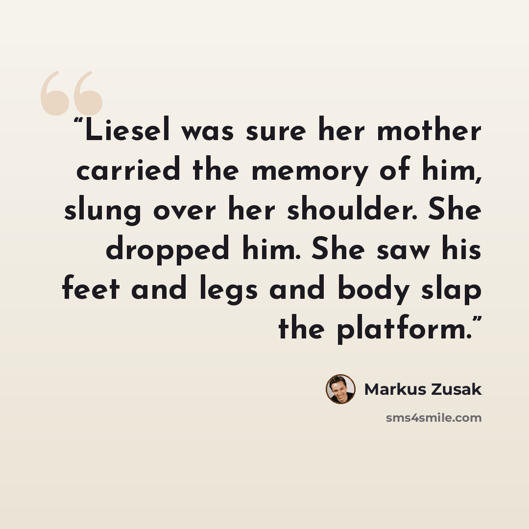 “Liesel was sure her mother carried the memory of him, slung over her shoulder. She dropped him. She saw his feet and legs and body slap the platform.” quote by Markus Zusak