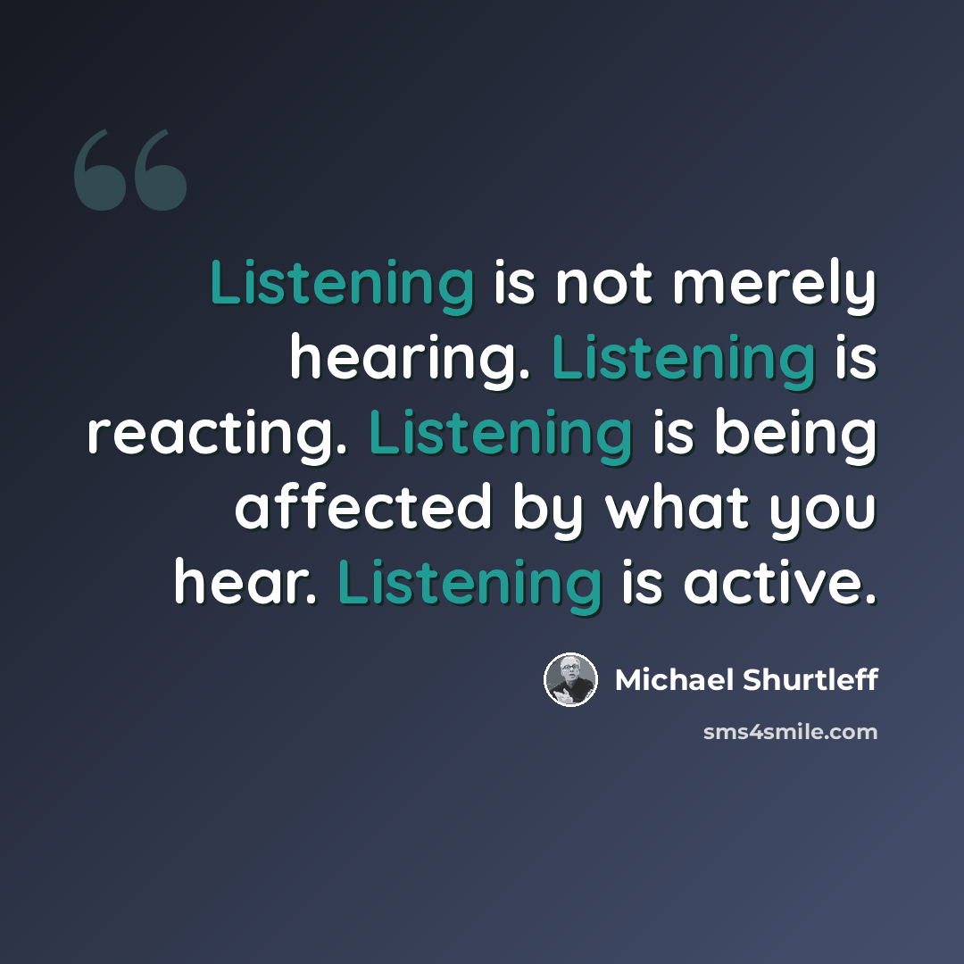 “Listening is not merely hearing. Listening is reacting. Listening is being affected by what you hear. Listening is active.” quote by Michael Shurtleff