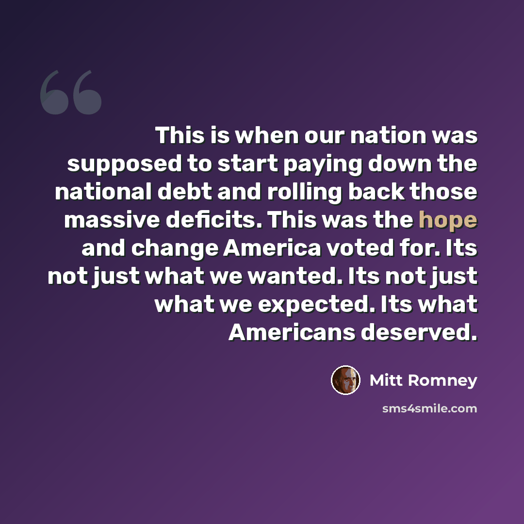 “This is when our nation was supposed to start paying down the national debt and rolling back those massive deficits. This was the hope and change America voted for. Its not just what we wanted. Its not just what we expected. Its what Americans deserved.” quote by Mitt Romney