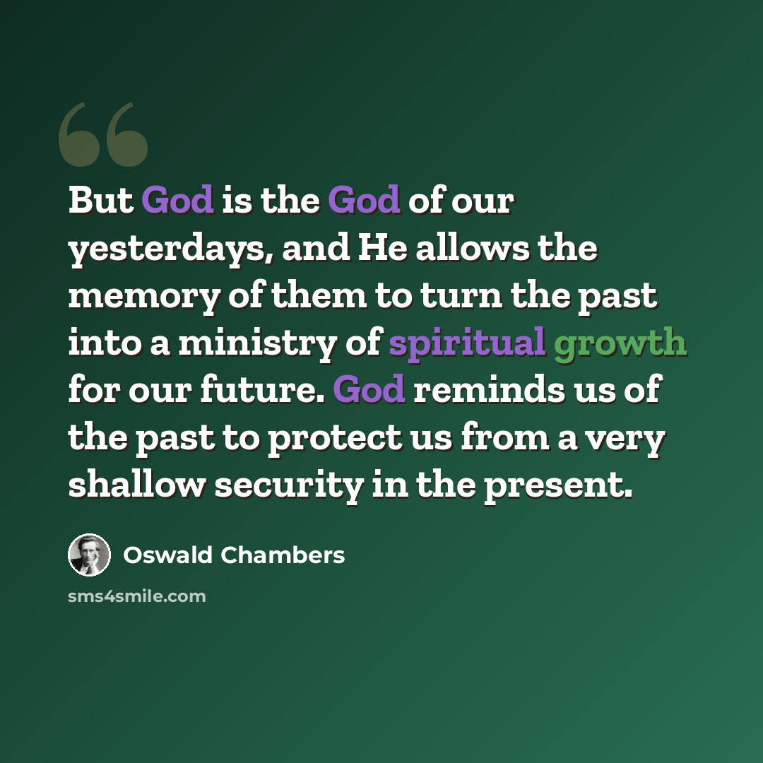 “But God is the God of our yesterdays, and He allows the memory of them to turn the past into a ministry of spiritual growth for our future. God reminds us of the past to protect us from a very shallow security in the present.” quote by Oswald Chambers