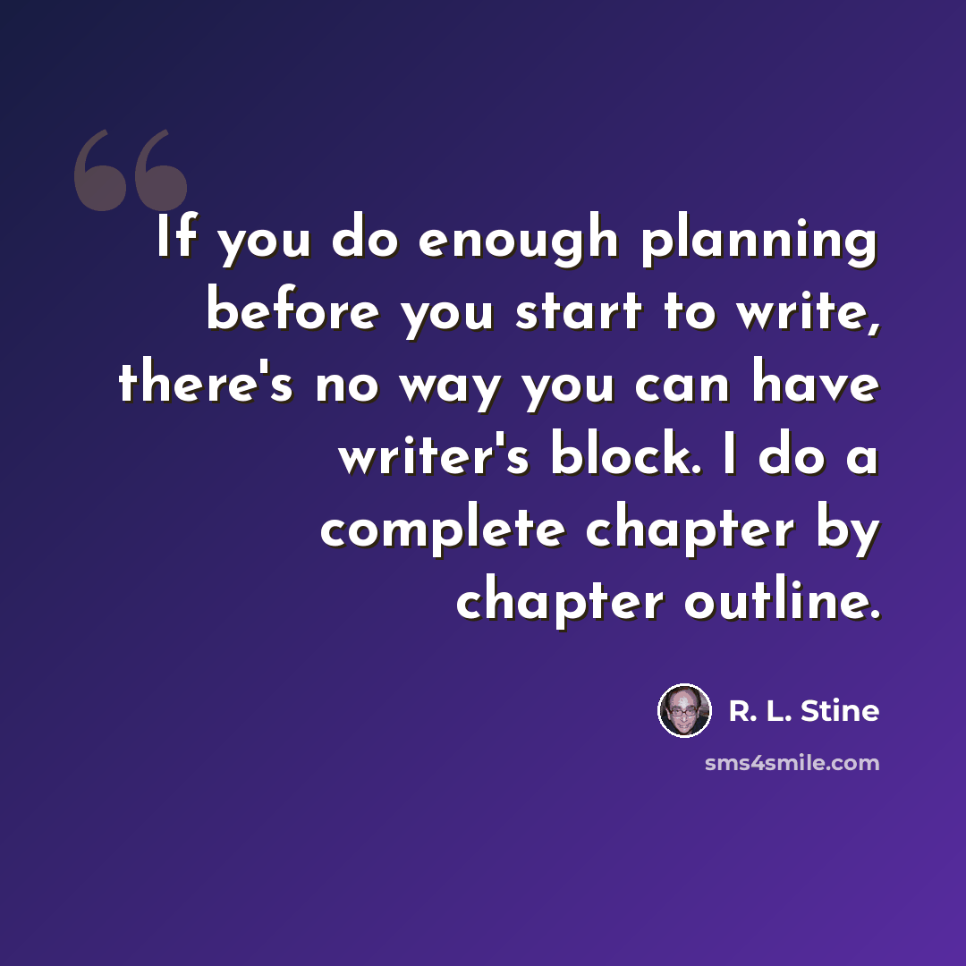“If you do enough planning before you start to write, there's no way you can have writer's block. I do a complete chapter by chapter outline.” quote by R. L. Stine