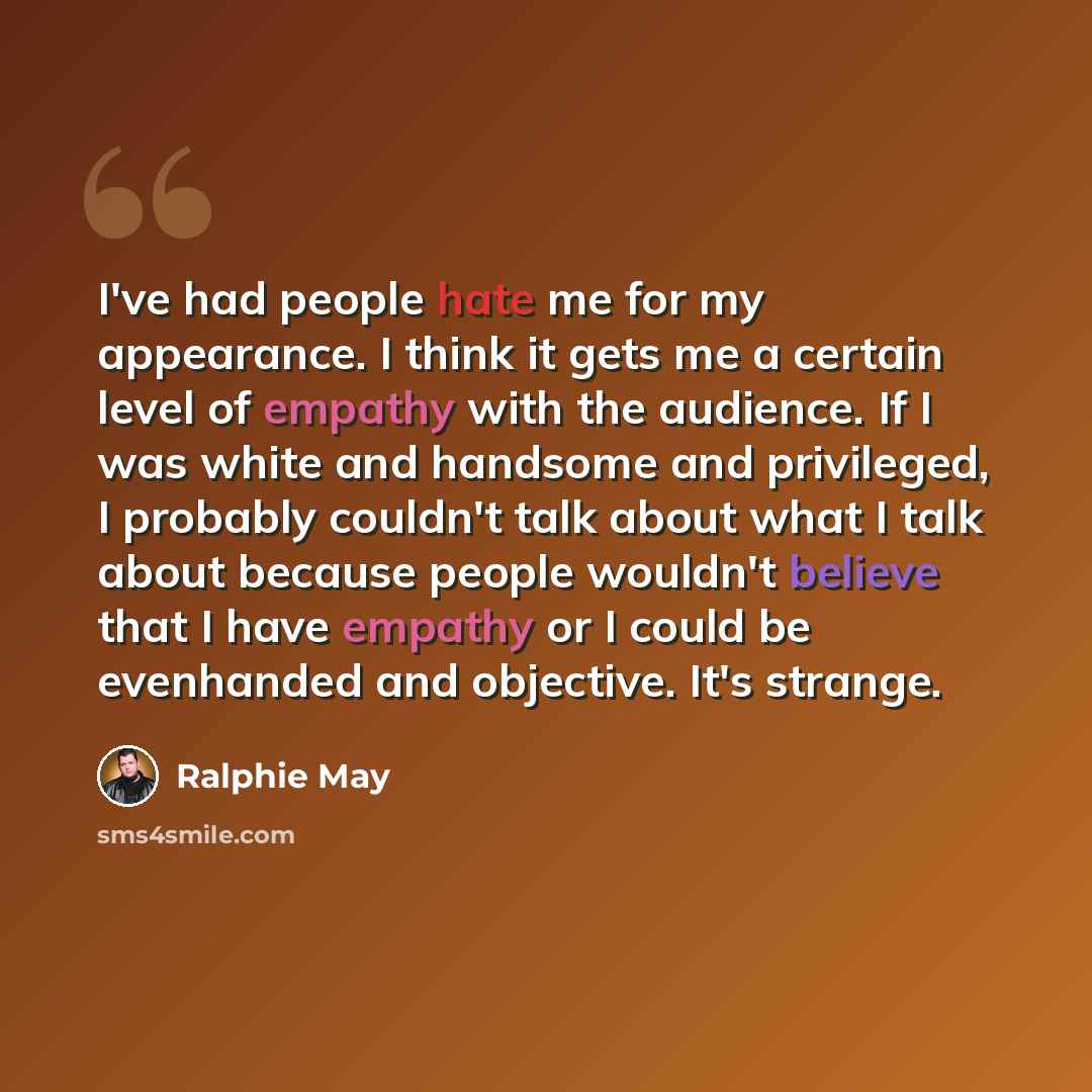 “I've had people hate me for my appearance. I think it gets me a certain level of empathy with the audience. If I was white and handsome and privileged, I probably couldn't talk about what I talk about because people wouldn't believe that I have empathy or I could be evenhanded and objective. It's…” quote by Ralphie May