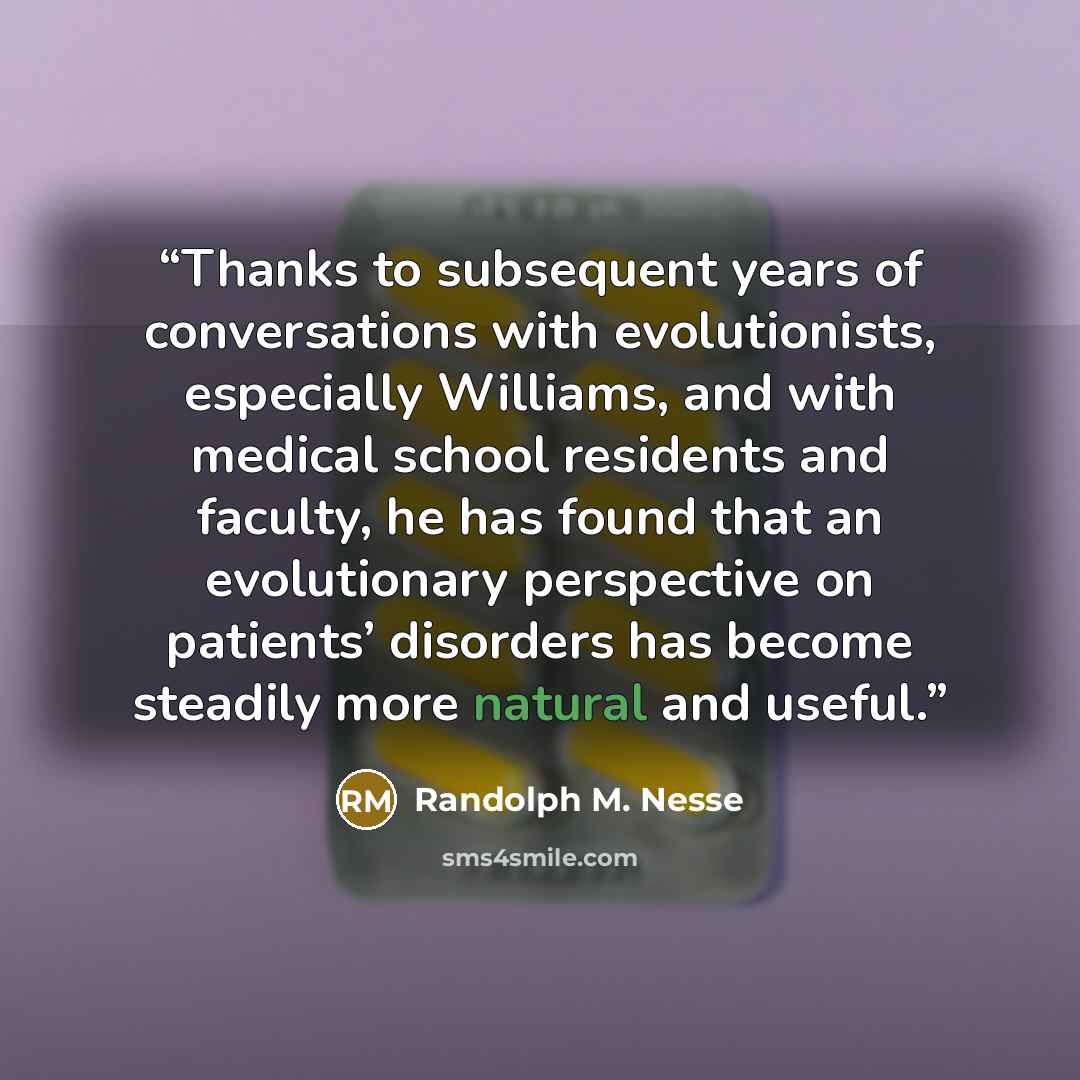 “Thanks to subsequent years of conversations with evolutionists, especially Williams, and with medical school residents and faculty, he has found that an evolutionary perspective on patients’ disorders has become steadily more natural and useful.” quote by Randolph M. Nesse