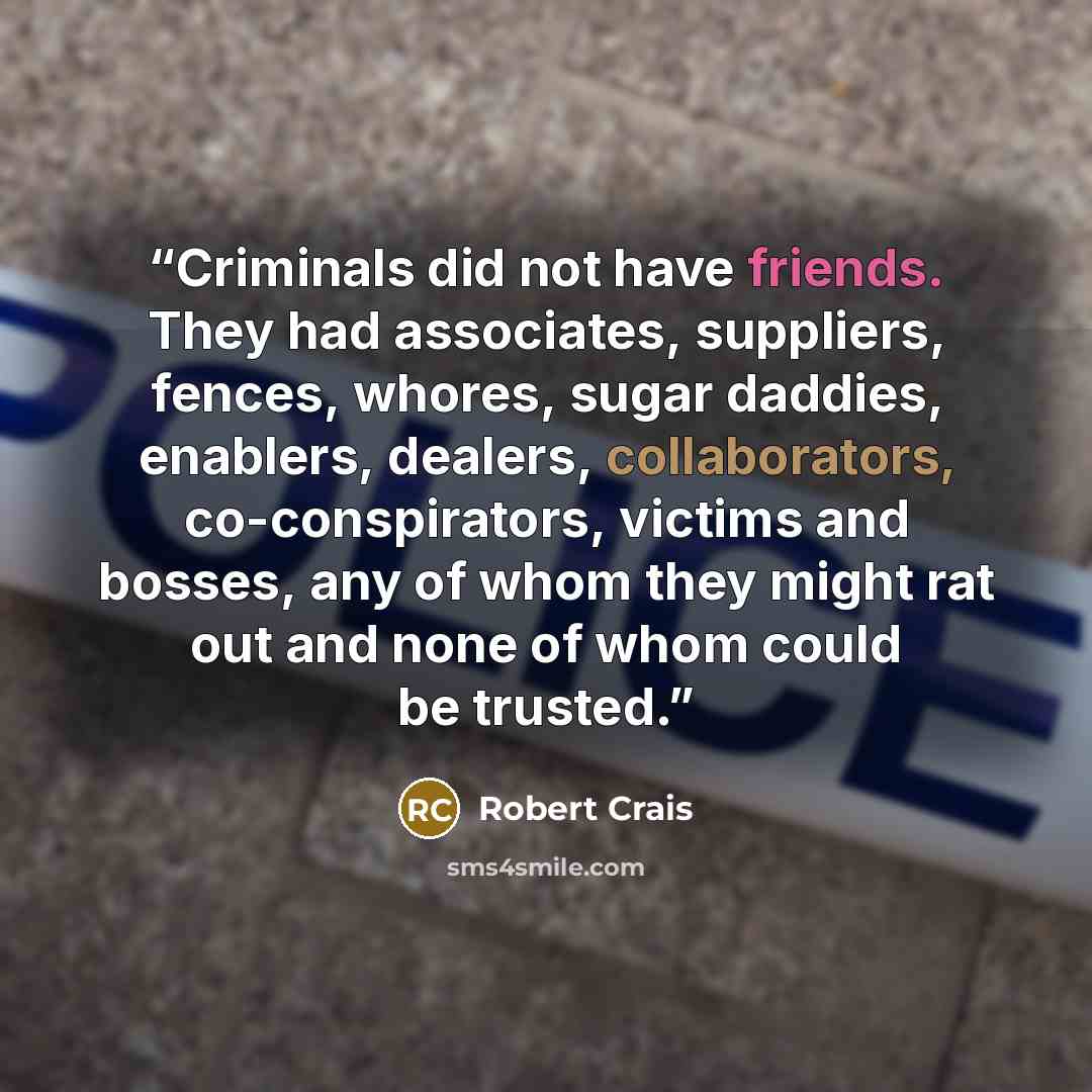 “Criminals did not have friends. They had associates, suppliers, fences, whores, sugar daddies, enablers, dealers, collaborators, co-conspirators, victims and bosses, any of whom they might rat out and none of whom could be trusted.” quote by Robert Crais