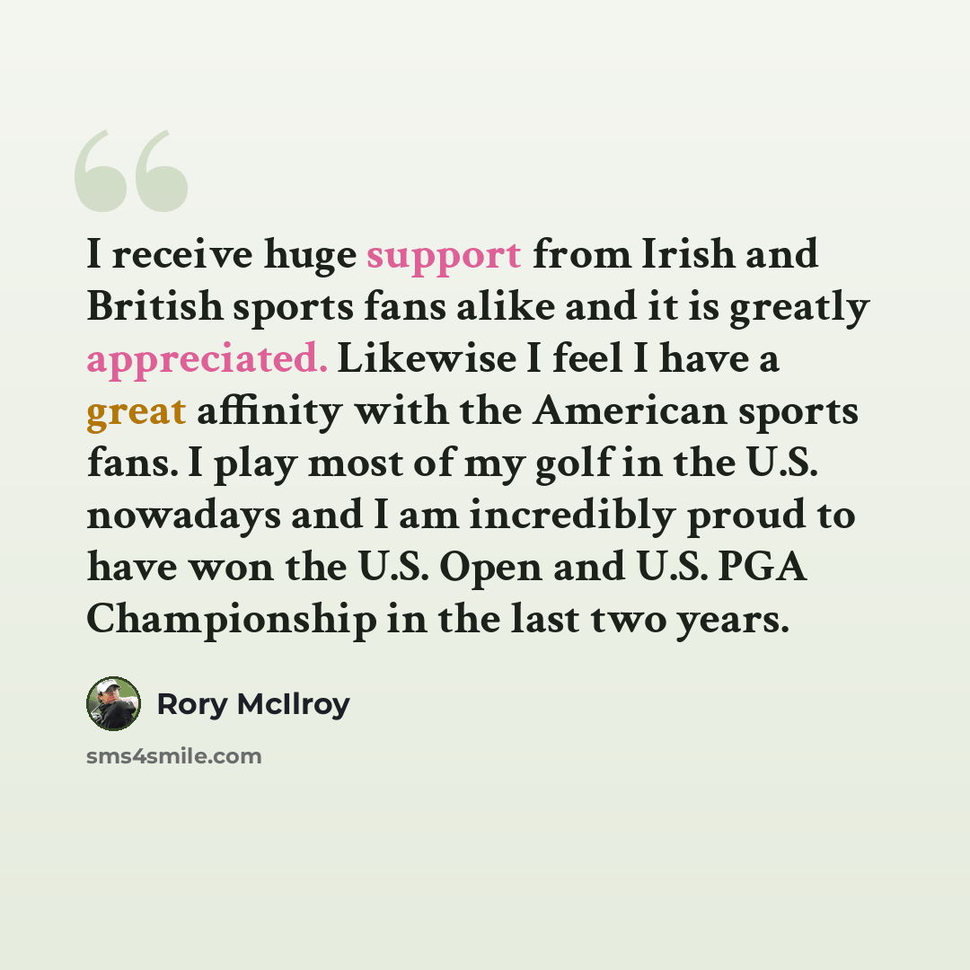 “I receive huge support from Irish and British sports fans alike and it is greatly appreciated. Likewise I feel I have a great affinity with the American sports fans. I play most of my golf in the U.S. nowadays and I am incredibly proud to have won the U.S. Open and U.S. PGA Championship in the…” quote by Rory McIlroy