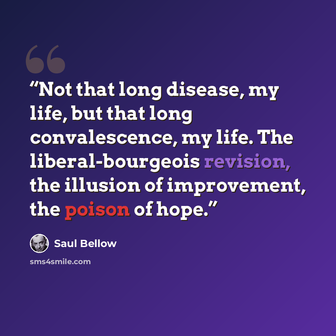 “Not that long disease, my life, but that long convalescence, my life. The liberal-bourgeois revision, the illusion of improvement, the poison of hope.” quote by Saul Bellow