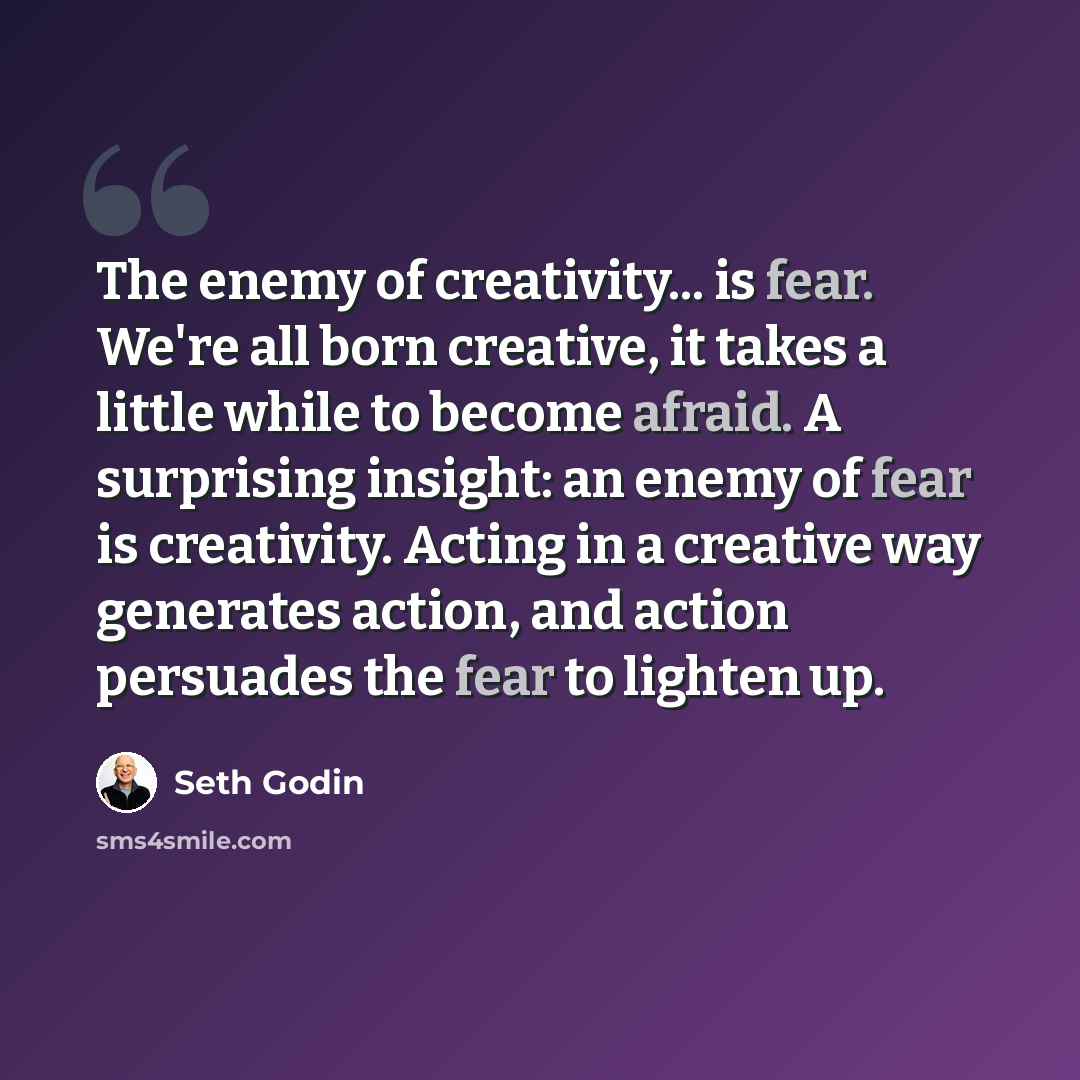“The enemy of creativity... is fear. We're all born creative, it takes a little while to become afraid. A surprising insight: an enemy of fear is creativity. Acting in a creative way generates action, and action persuades the fear to lighten up.” quote by Seth Godin