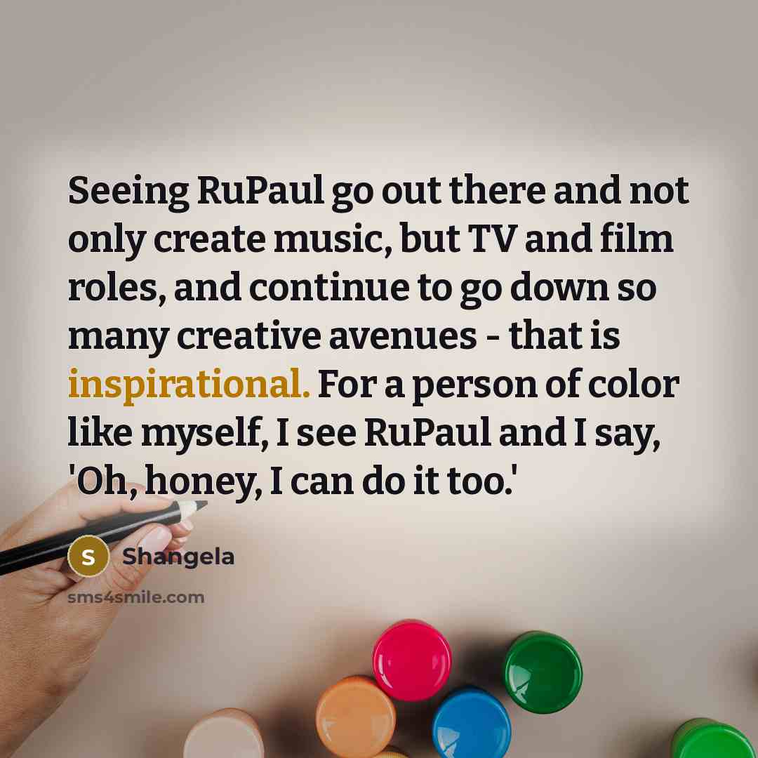 “Seeing RuPaul go out there and not only create music, but TV and film roles, and continue to go down so many creative avenues - that is inspirational. For a person of color like myself, I see RuPaul and I say, 'Oh, honey, I can do it too.'” quote by Shangela