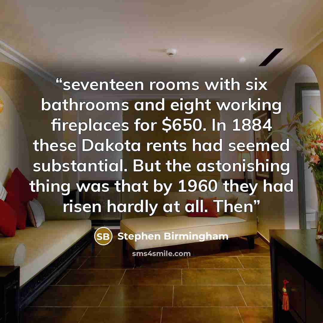 “seventeen rooms with six bathrooms and eight working fireplaces for $650. In 1884 these Dakota rents had seemed substantial. But the astonishing thing was that by 1960 they had risen hardly at all. Then” quote by Stephen Birmingham