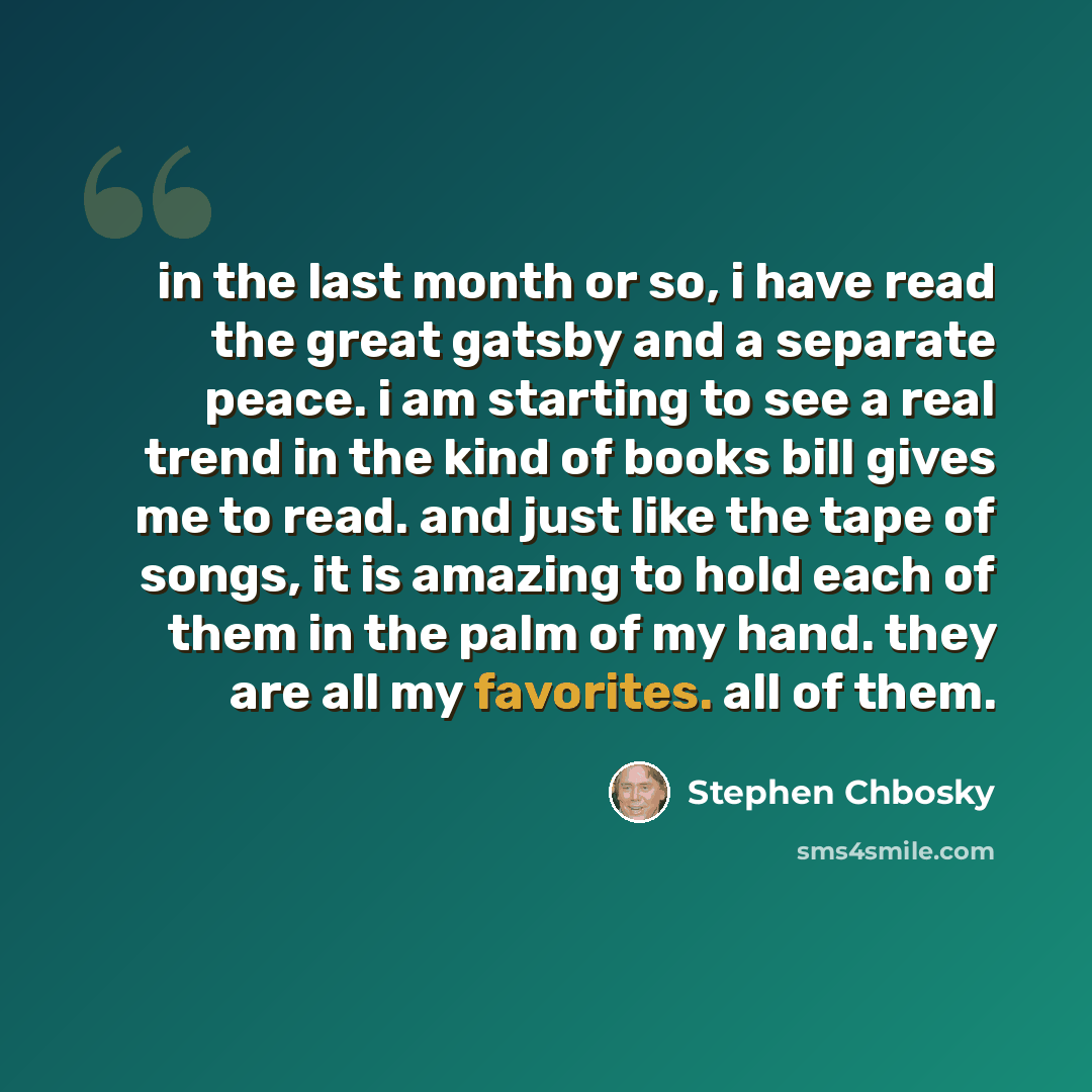 “in the last month or so, i have read the great gatsby and a separate peace. i am starting to see a real trend in the kind of books bill gives me to read. and just like the tape of songs, it is amazing to hold each of them in the palm of my hand. they are all my favorites. all of them.” quote by Stephen Chbosky