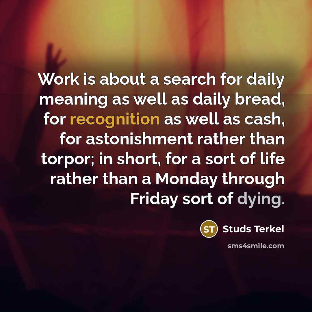 “Work is about a search for daily meaning as well as daily bread, for recognition as well as cash, for astonishment rather than torpor; in short, for a sort of life rather than a Monday through Friday sort of dying.” quote by Studs Terkel