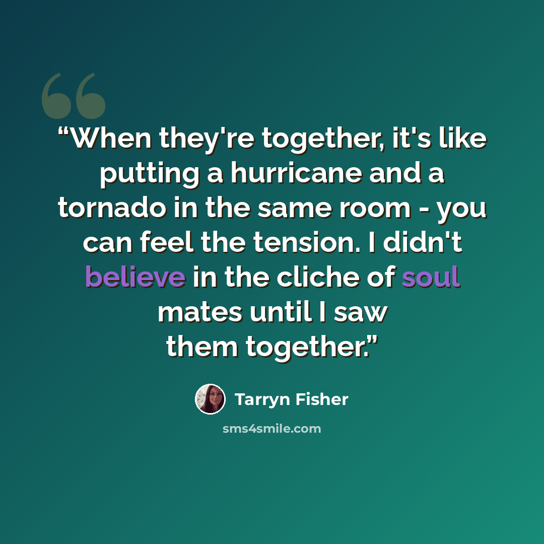 “When they're together, it's like putting a hurricane and a tornado in the same room - you can feel the tension. I didn't believe in the cliche of soul mates until I saw them together.” quote by Tarryn Fisher