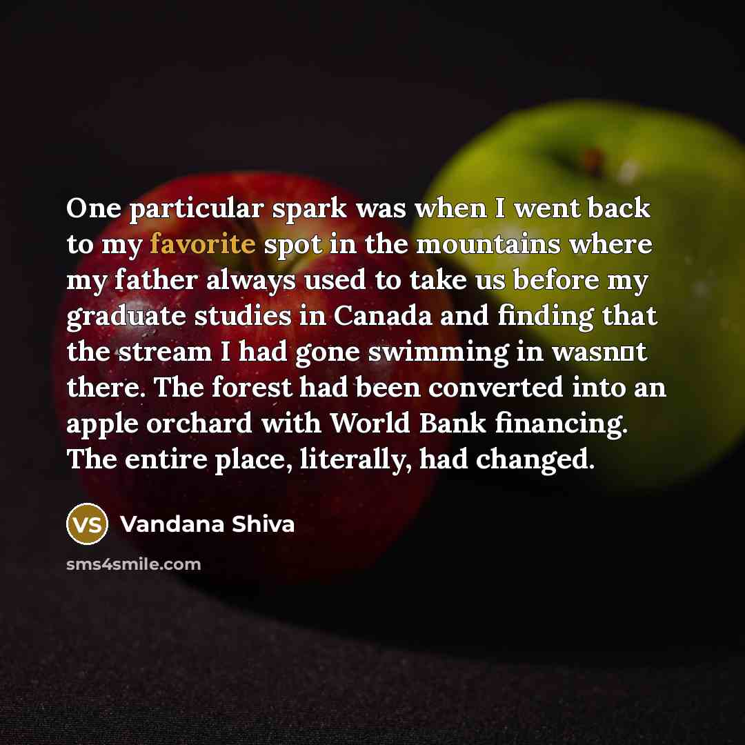 “One particular spark was when I went back to my favorite spot in the mountains where my father always used to take us before my graduate studies in Canada and finding that the stream I had gone swimming in wasnt there. The forest had been converted into an apple orchard with World Bank financing…” quote by Vandana Shiva