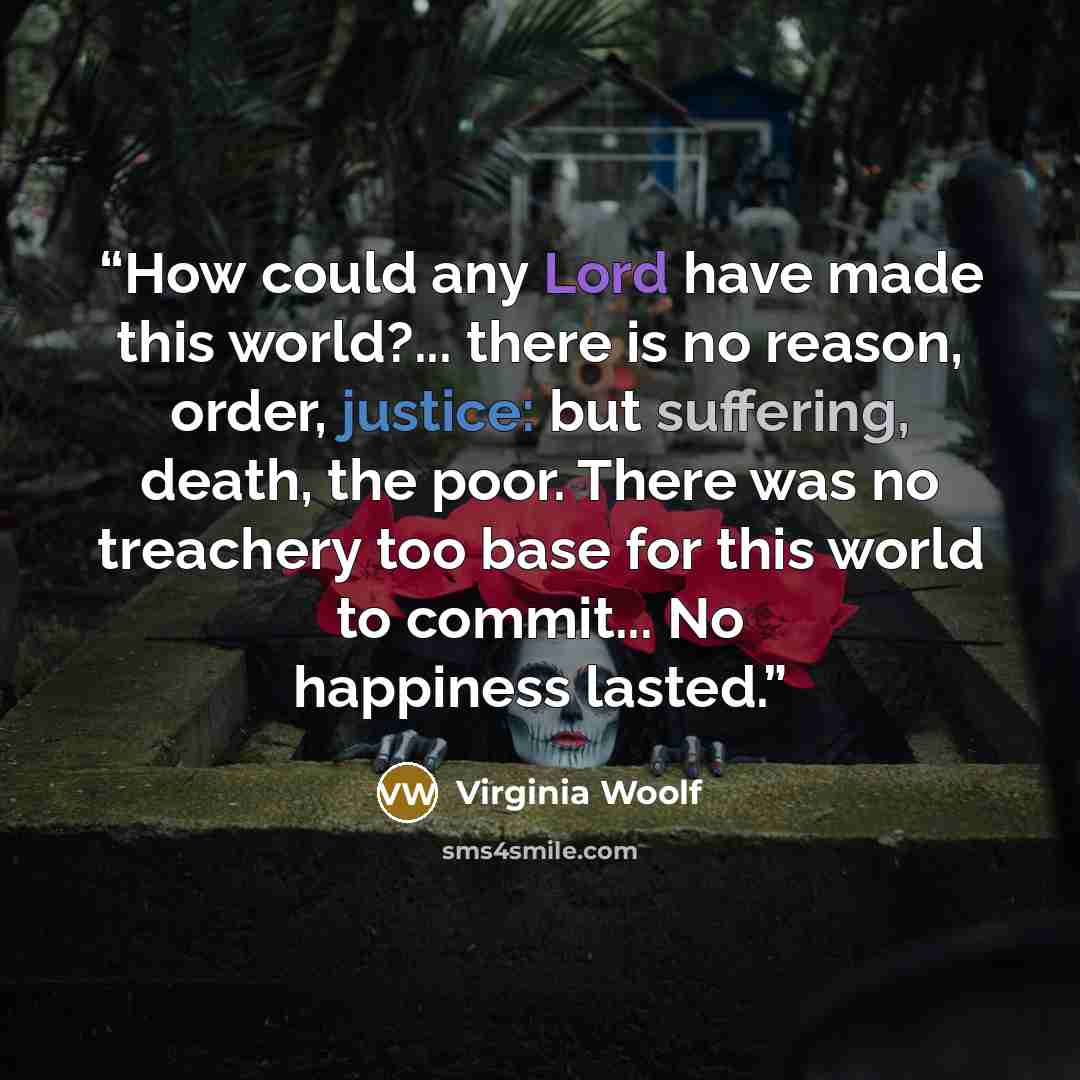 “How could any Lord have made this world?... there is no reason, order, justice: but suffering, death, the poor. There was no treachery too base for this world to commit... No happiness lasted.” quote by Virginia Woolf