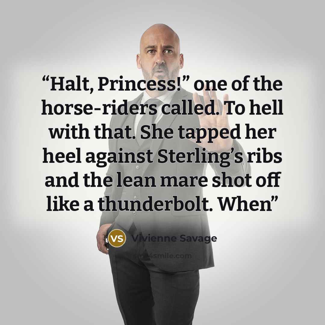 “Halt, Princess!” one of the horse-riders called. To hell with that. She tapped her heel against Sterling’s ribs and the lean mare shot off like a thunderbolt. When” quote by Vivienne Savage