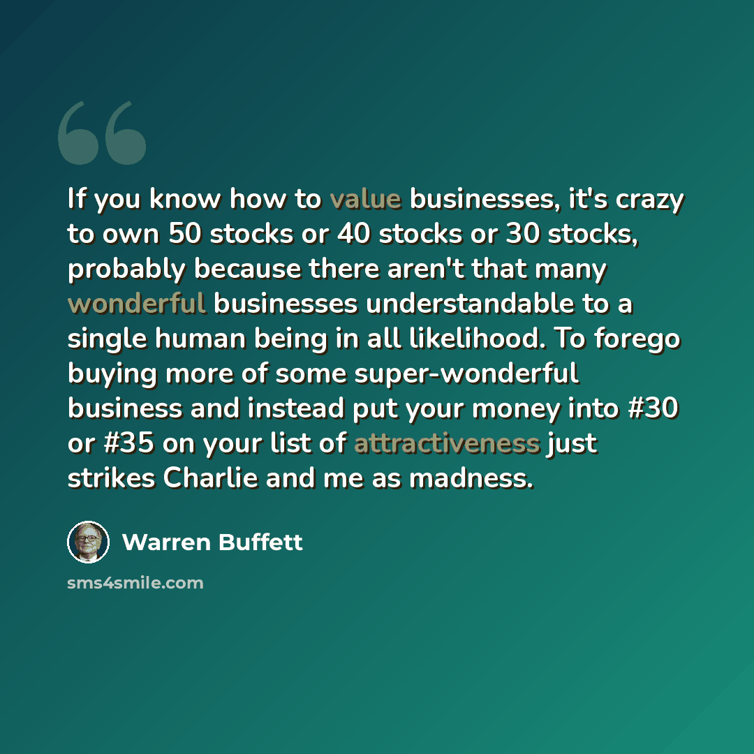 “If you know how to value businesses, it's crazy to own 50 stocks or 40 stocks or 30 stocks, probably because there aren't that many wonderful businesses understandable to a single human being in all likelihood. To forego buying more of some super-wonderful business and instead put your money into…” quote by Warren Buffett