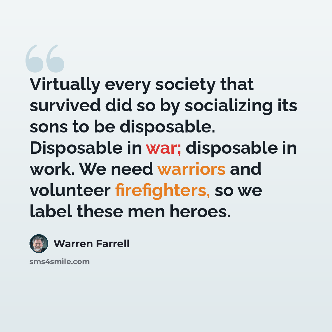 “Virtually every society that survived did so by socializing its sons to be disposable. Disposable in war; disposable in work. We need warriors and volunteer firefighters, so we label these men heroes.” quote by Warren Farrell