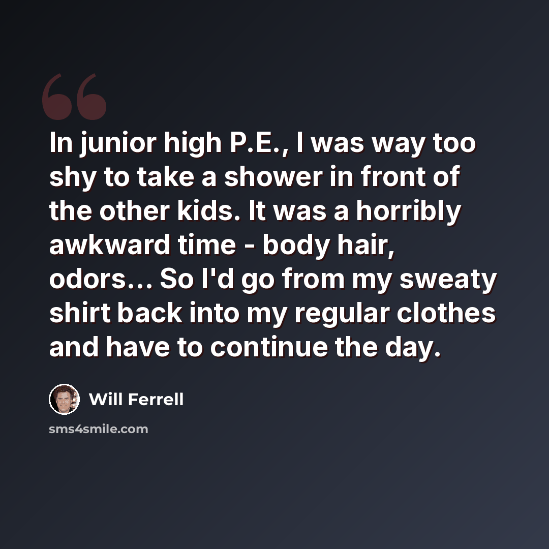 “In junior high P.E., I was way too shy to take a shower in front of the other kids. It was a horribly awkward time - body hair, odors... So I'd go from my sweaty shirt back into my regular clothes and have to continue the day.” quote by Will Ferrell