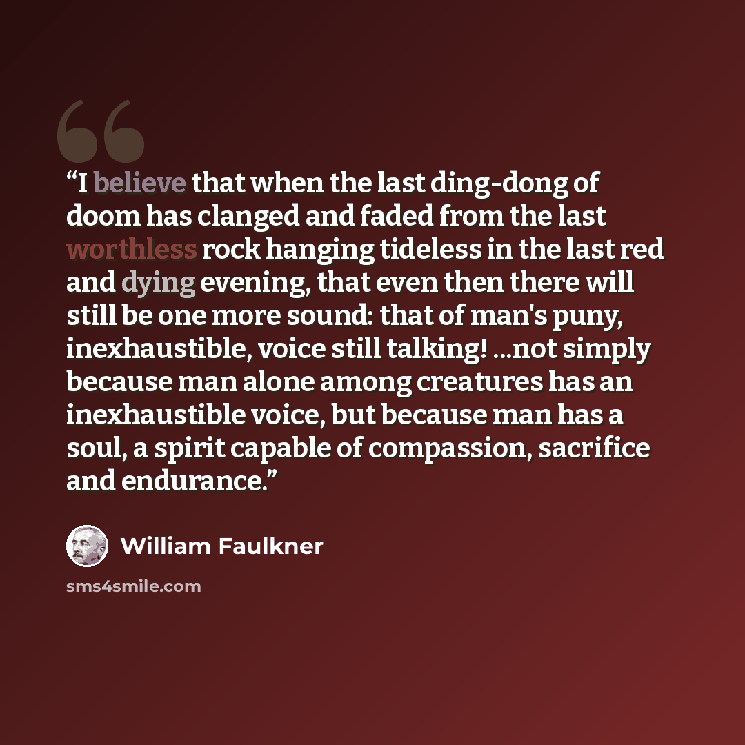 “I believe that when the last ding-dong of doom has clanged and faded from the last worthless rock hanging tideless in the last red and dying evening, that even then there will still be one more sound: that of man's puny, inexhaustible, voice still talking! ...not simply because man alone among…” quote by William Faulkner