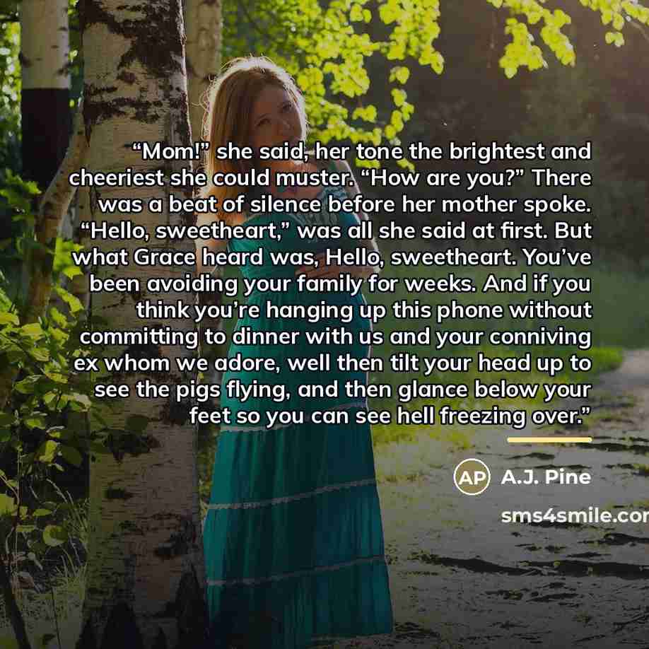 “Mom!” she said, her tone the brightest and cheeriest she could muster. “How are you?” There was a beat of silence before her mother spoke. “Hello, sweetheart,” was all she said at first. But what Grace heard was, Hello, sweetheart. You’ve been avoiding your family for weeks. And if you think…” quote by A.J. Pine