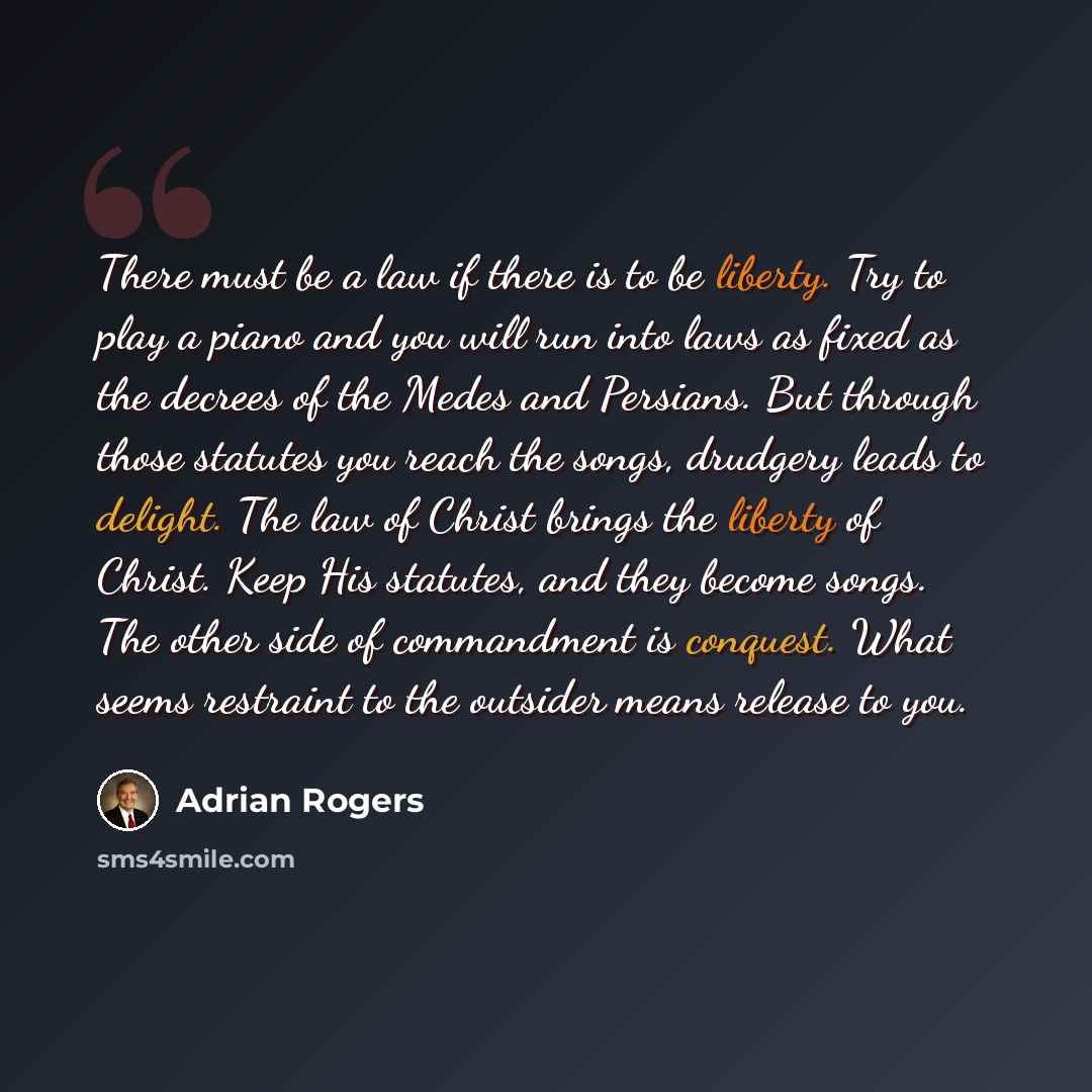 “There must be a law if there is to be liberty. Try to play a piano and you will run into laws as fixed as the decrees of the Medes and Persians. But through those statutes you reach the songs, drudgery leads to delight. The law of Christ brings the liberty of Christ. Keep His statutes, and they…” quote by Adrian Rogers