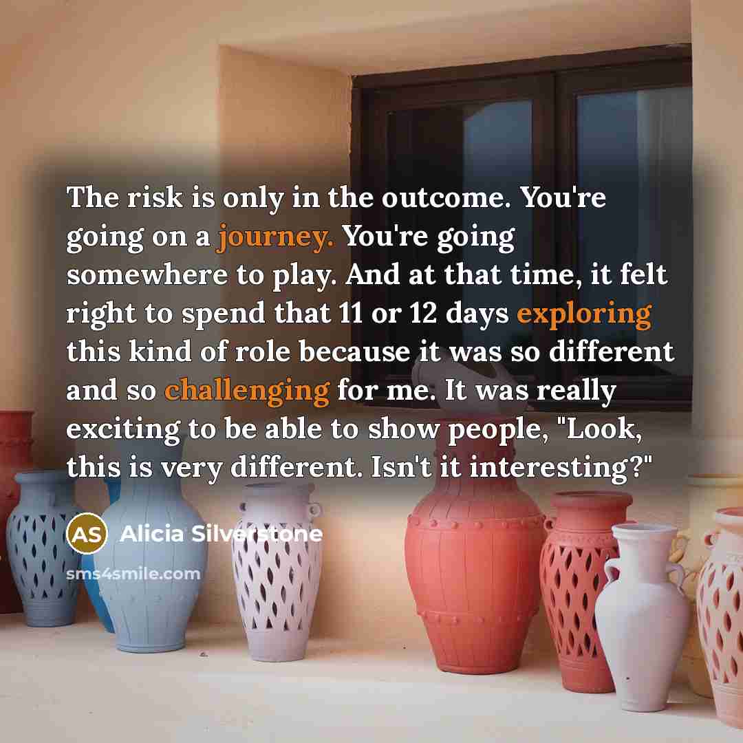 “The risk is only in the outcome. You're going on a journey. You're going somewhere to play. And at that time, it felt right to spend that 11 or 12 days exploring this kind of role because it was so different and so challenging for me. It was really exciting to be able to show people, "Look, this…” quote by Alicia Silverstone