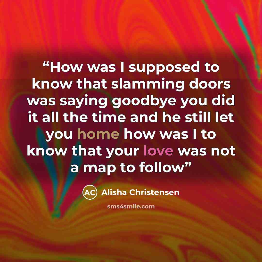 “How was I supposed to know that slamming doors was saying goodbye you did it all the time and he still let you home how was I to know that your love was not a map to follow” quote by Alisha Christensen