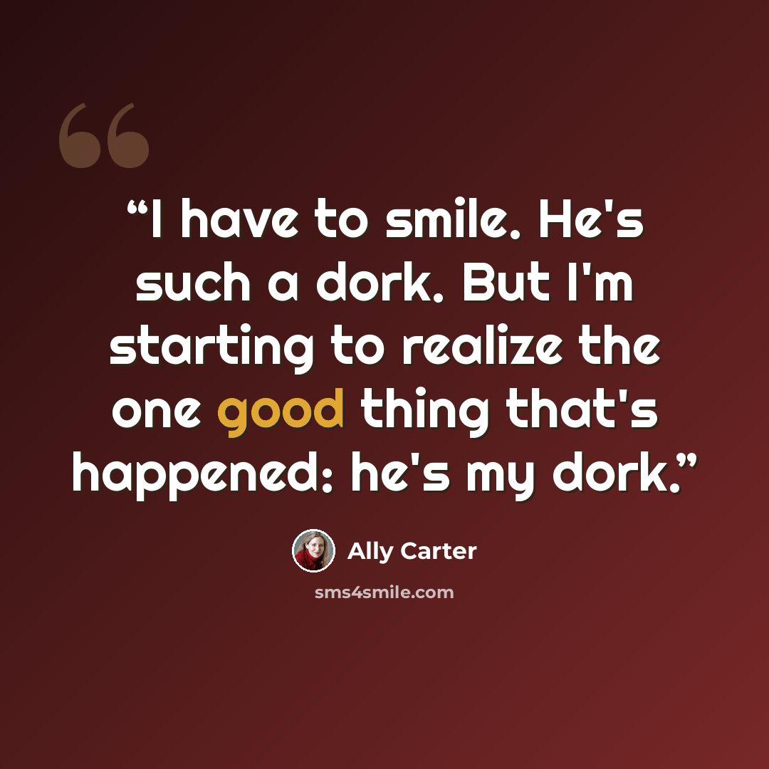 “I have to smile. He's such a dork. But I'm starting to realize the one good thing that's happened: he's my dork.” quote by Ally Carter
