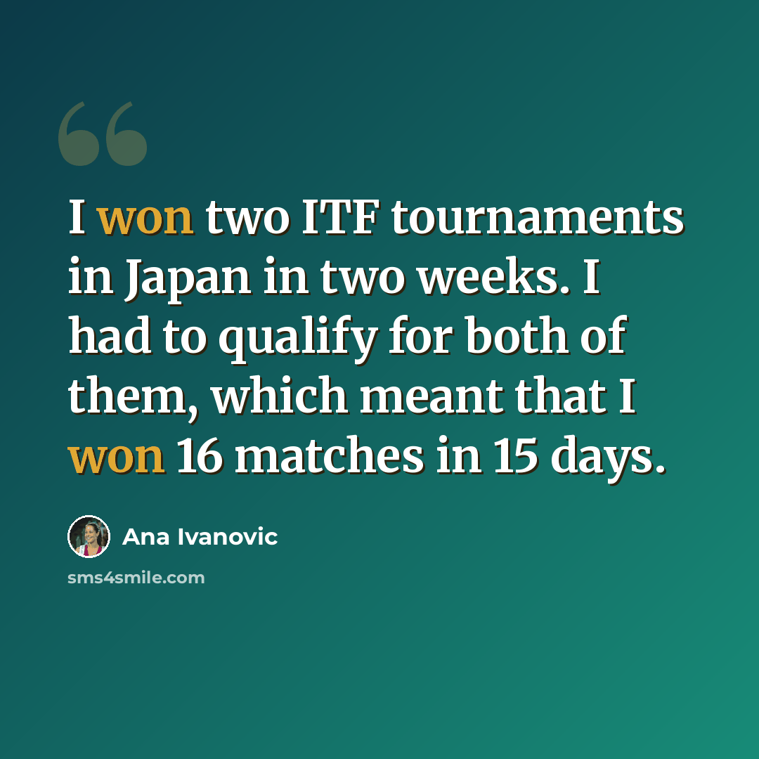 “I won two ITF tournaments in Japan in two weeks. I had to qualify for both of them, which meant that I won 16 matches in 15 days.” quote by Ana Ivanovic