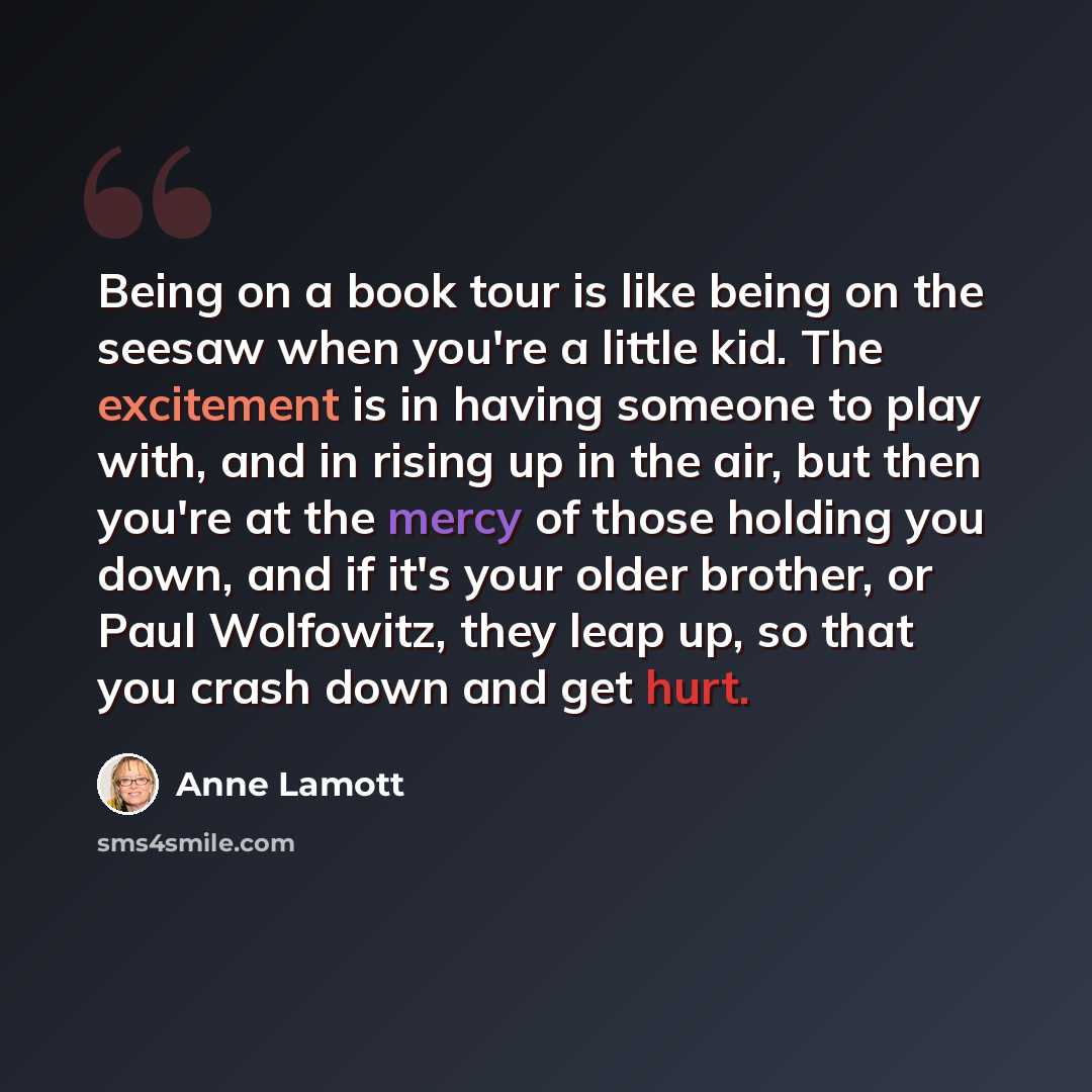 “Being on a book tour is like being on the seesaw when you're a little kid. The excitement is in having someone to play with, and in rising up in the air, but then you're at the mercy of those holding you down, and if it's your older brother, or Paul Wolfowitz, they leap up, so that you crash down…” quote by Anne Lamott