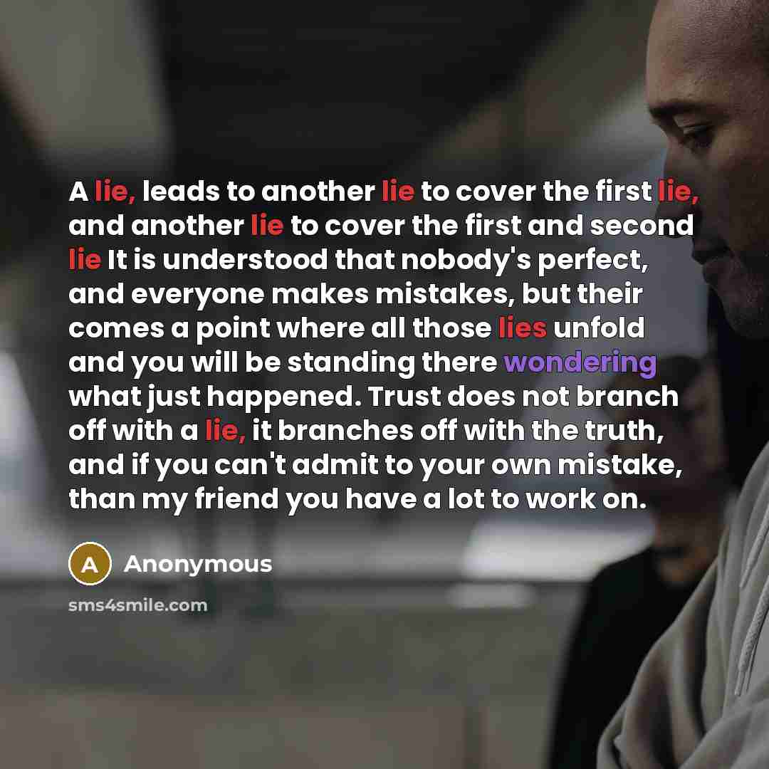 “A lie, leads to another lie to cover the first lie, and another lie to cover the first and second lie It is understood that nobody's perfect, and everyone makes mistakes, but their comes a point where all those lies unfold and you will be standing there wondering what just happened. Trust does not…” quote by Anonymous