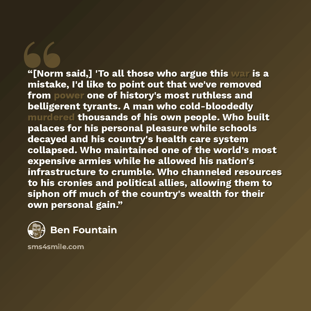 “[Norm said,] 'To all those who argue this war is a mistake, I'd like to point out that we've removed from power one of history's most ruthless and belligerent tyrants. A man who cold-bloodedly murdered thousands of his own people. Who built palaces for his personal pleasure while schools decayed…” quote by Ben Fountain