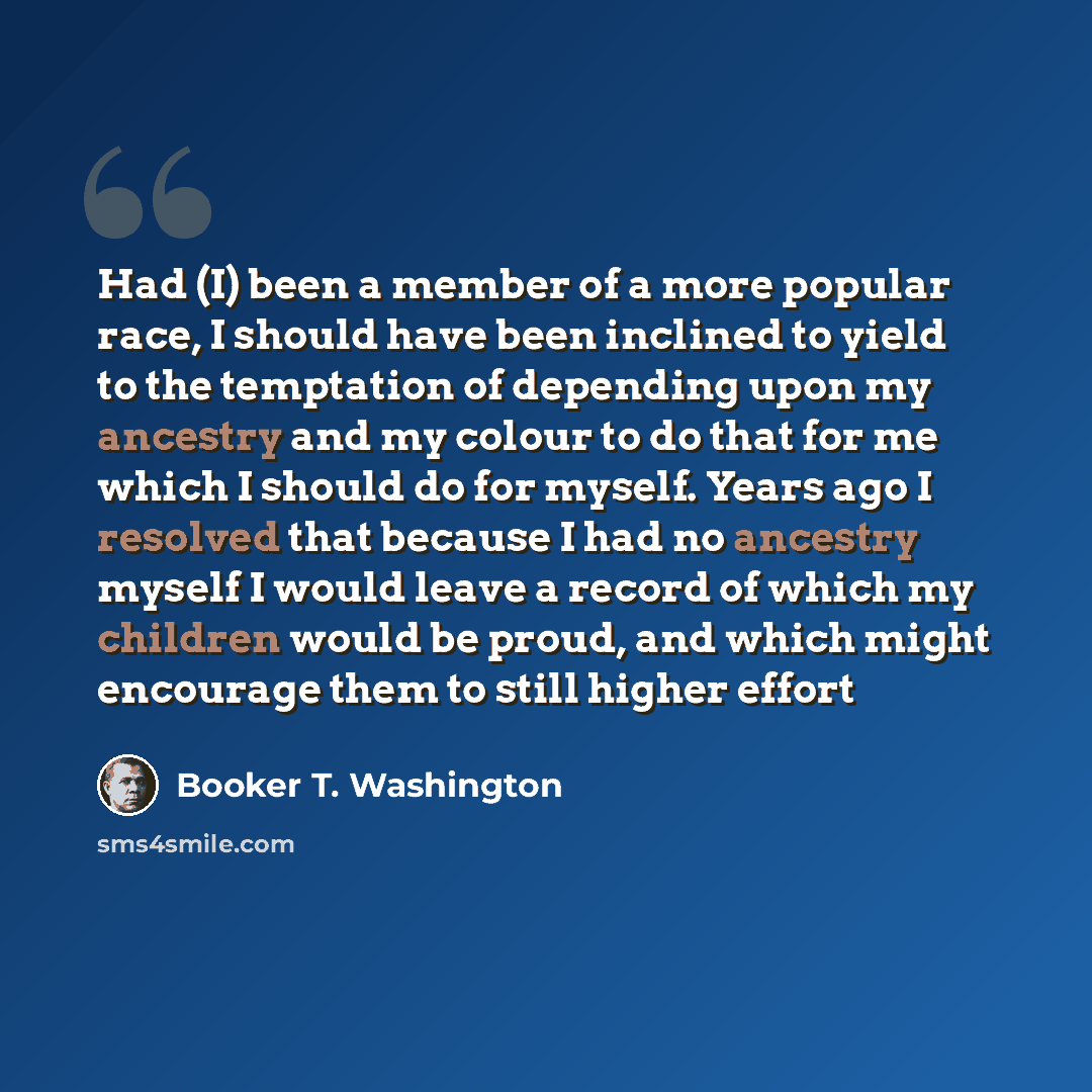 “Had (I) been a member of a more popular race, I should have been inclined to yield to the temptation of depending upon my ancestry and my colour to do that for me which I should do for myself. Years ago I resolved that because I had no ancestry myself I would leave a record of which my children…” quote by Booker T. Washington
