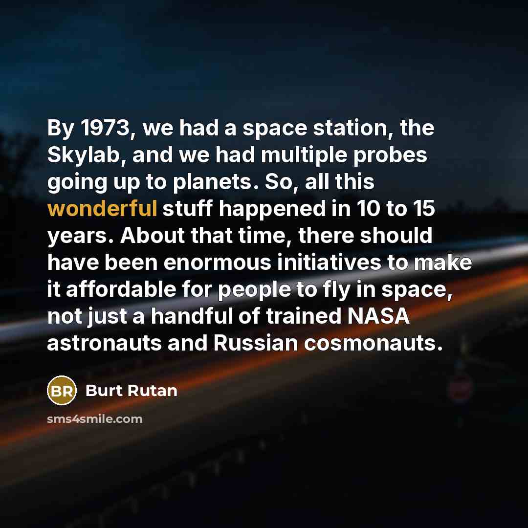 “By 1973, we had a space station, the Skylab, and we had multiple probes going up to planets. So, all this wonderful stuff happened in 10 to 15 years. About that time, there should have been enormous initiatives to make it affordable for people to fly in space, not just a handful of trained NASA…” quote by Burt Rutan