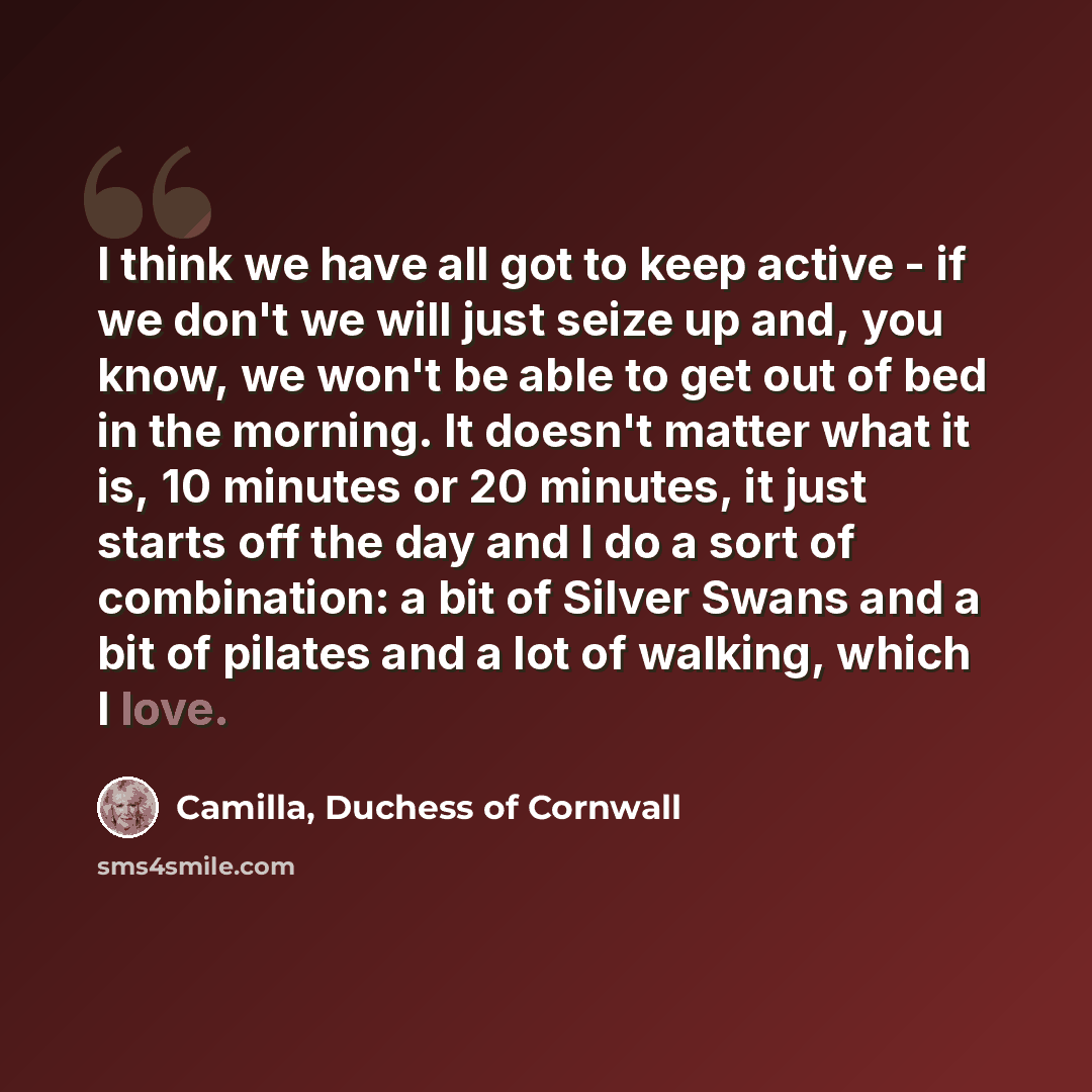“I think we have all got to keep active - if we don't we will just seize up and, you know, we won't be able to get out of bed in the morning. It doesn't matter what it is, 10 minutes or 20 minutes, it just starts off the day and I do a sort of combination: a bit of Silver Swans and a bit of pilates…” quote by Camilla, Duchess of Cornwall