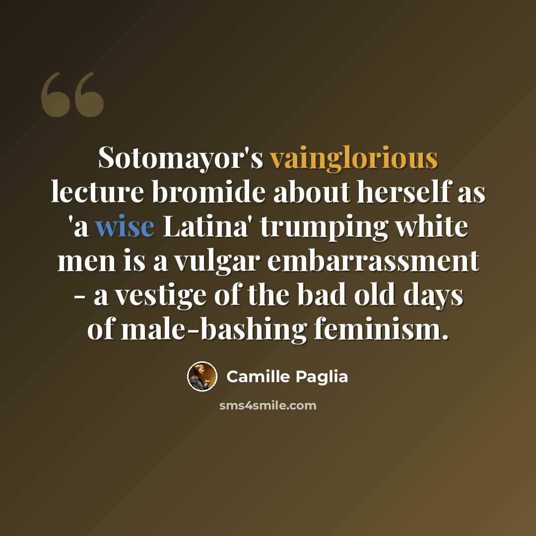 “Sotomayor's vainglorious lecture bromide about herself as 'a wise Latina' trumping white men is a vulgar embarrassment - a vestige of the bad old days of male-bashing feminism.” quote by Camille Paglia