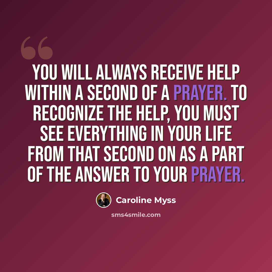 “You will always receive help within a second of a prayer. To recognize the help, you must see everything in your life from that second on as a part of the answer to your prayer.” quote by Caroline Myss