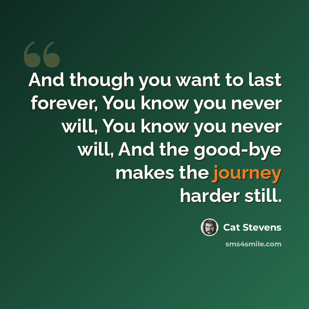 “And though you want to last forever, You know you never will, You know you never will, And the good-bye makes the journey harder still.” quote by Cat Stevens